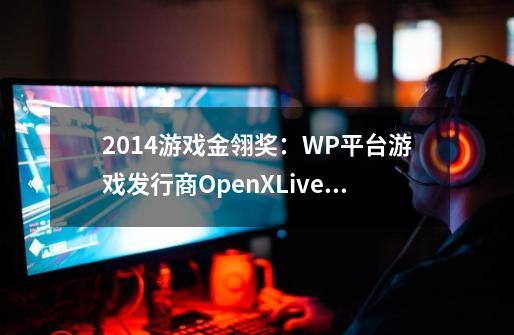 2014游戏金翎奖:WP平台游戏发行商OpenXLive为何获奖-第1张-游戏信息-龙启网