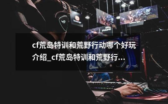cf荒岛特训和荒野行动哪个好玩介绍_cf荒岛特训和荒野行动哪个好玩是什么-第1张-游戏信息-龙启网