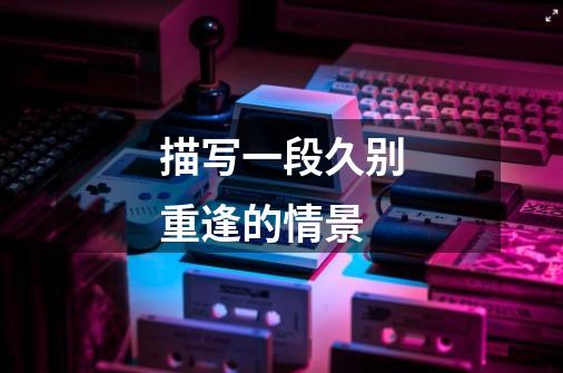 描写一段久别重逢的情景-第1张-游戏信息-龙启网