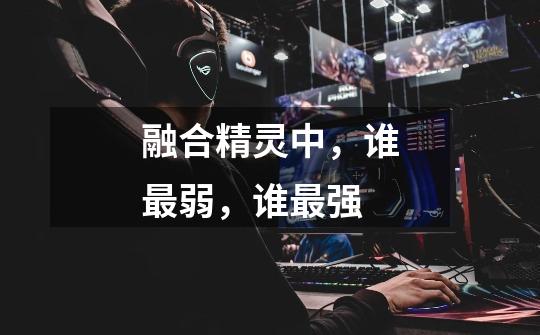 融合精灵中,谁最弱,谁最强-第1张-游戏信息-龙启网