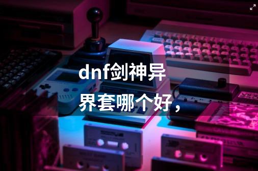 dnf剑神异界套哪个好，-第1张-游戏信息-龙启网