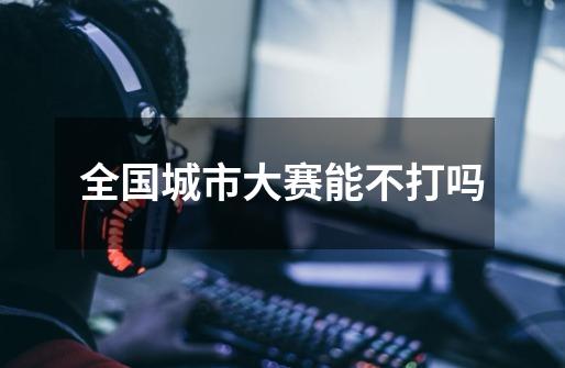 全国城市大赛能不打吗-第1张-游戏信息-龙启网