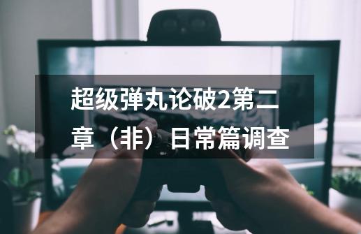 超级弹丸论破2第二章(非)日常篇调查-第1张-游戏信息-龙启网