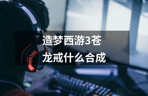造梦西游3苍龙戒什么合成-第1张-游戏信息-龙启网