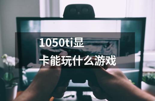 1050ti显卡能玩什么游戏-第1张-游戏信息-龙启网