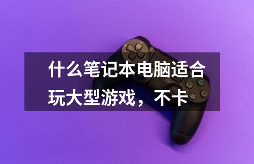 什么笔记本电脑适合玩大型游戏,不卡-第1张-游戏信息-龙启网