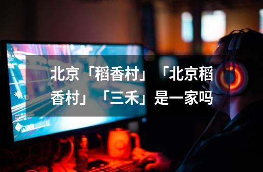 北京「稻香村」「北京稻香村」「三禾」是一家吗-第1张-游戏信息-龙启网