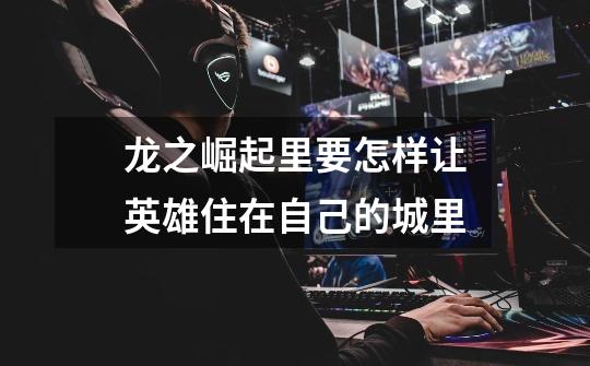 龙之崛起里要怎样让英雄住在自己的城里-第1张-游戏信息-龙启网
