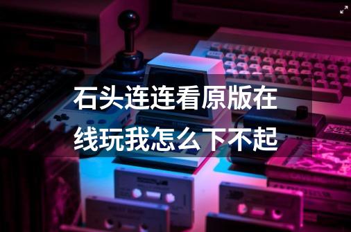 石头连连看原版在线玩我怎么下不起-第1张-游戏信息-龙启网