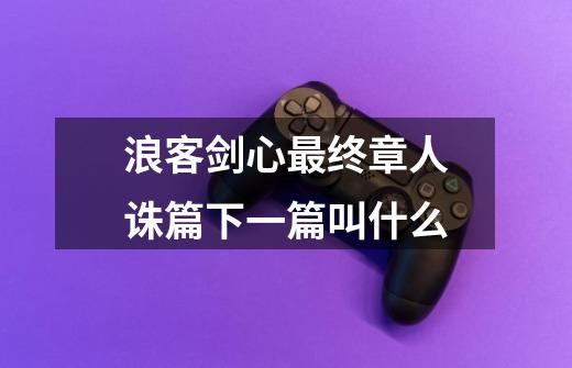 浪客剑心最终章人诛篇下一篇叫什么-第1张-游戏信息-龙启网