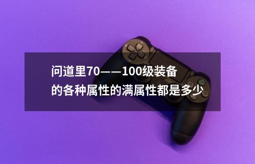 问道里70——100级装备的各种属性的满属性都是多少-第1张-游戏信息-龙启网
