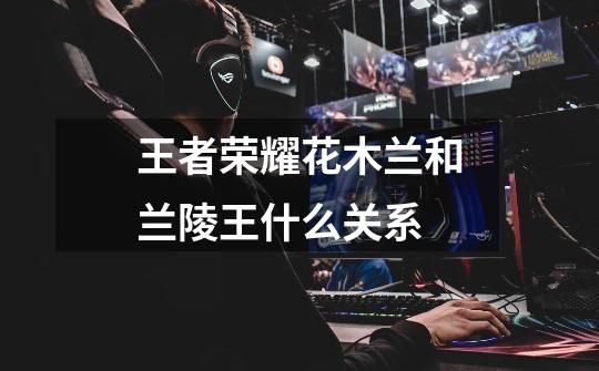 王者荣耀花木兰和兰陵王什么关系-第1张-游戏信息-龙启网