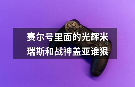 赛尔号里面的光辉米瑞斯和战神盖亚谁狠-第1张-游戏信息-龙启网