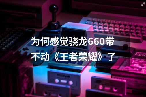 为何感觉骁龙660带不动《王者荣耀》了-第1张-游戏信息-龙启网