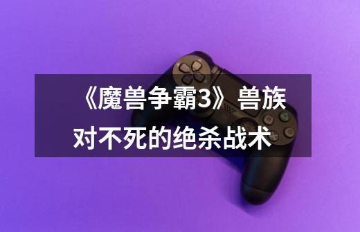 《魔兽争霸3》兽族对不死的绝杀战术-第1张-游戏信息-龙启网