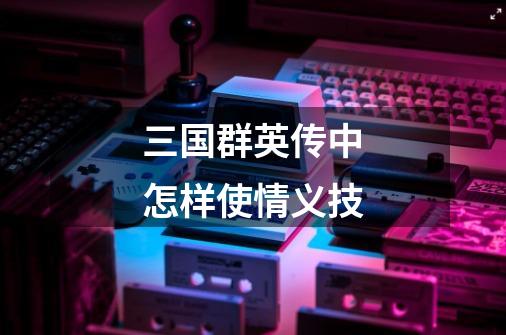 三国群英传中怎样使情义技-第1张-游戏信息-龙启网