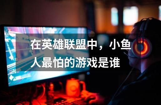 在英雄联盟中,小鱼人最怕的游戏是谁-第1张-游戏信息-龙启网