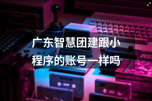广东智慧团建跟小程序的账号一样吗-第1张-游戏信息-龙启网