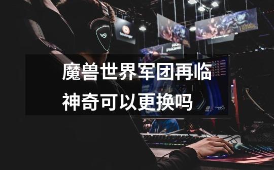 魔兽世界军团再临神奇可以更换吗-第1张-游戏信息-龙启网