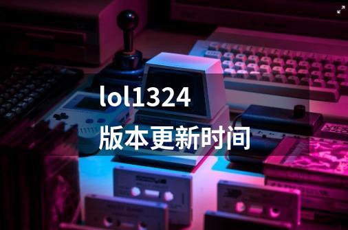 lol13.24版本更新时间-第1张-游戏信息-龙启网