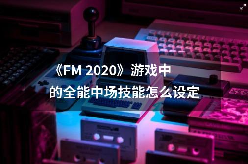 《FM 2020》游戏中的全能中场技能怎么设定-第1张-游戏信息-龙启网