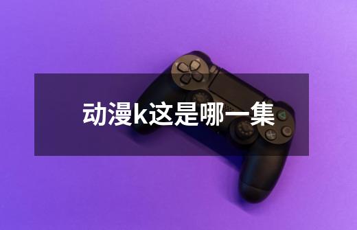 动漫k这是哪一集-第1张-游戏信息-龙启网