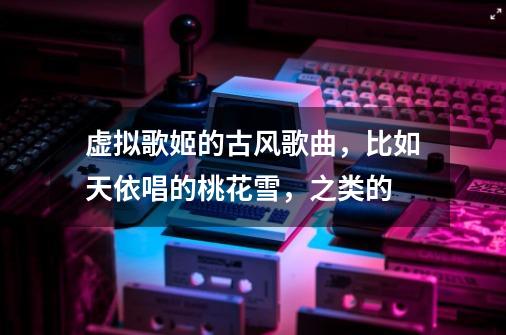 虚拟歌姬的古风歌曲，比如天依唱的桃花雪，之类的-第1张-游戏信息-龙启网