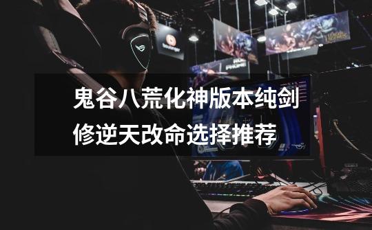 鬼谷八荒化神版本纯剑修逆天改命选择推荐-第1张-游戏信息-龙启网
