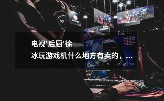 电视'后厨'徐冰玩游戏机什么地方有卖的，销价多少。-第1张-游戏信息-龙启网