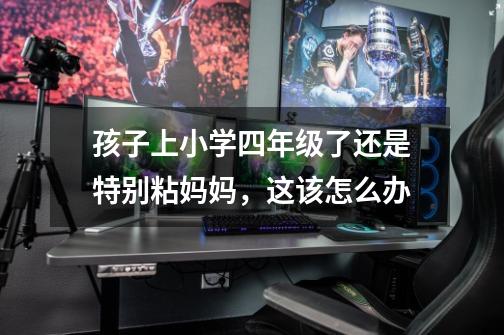 孩子上小学四年级了还是特别粘妈妈,这该怎么办-第1张-游戏信息-龙启网