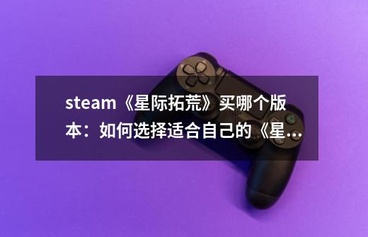 steam《星际拓荒》买哪个版本:如何选择适合自己的《星际拓荒》版本-第1张-游戏信息-龙启网