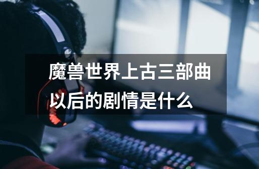 魔兽世界上古三部曲以后的剧情是什么-第1张-游戏信息-龙启网