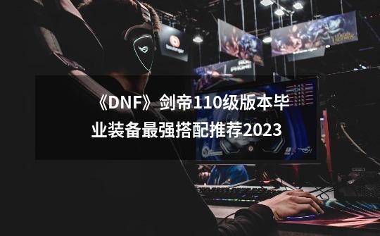 《DNF》剑帝110级版本毕业装备最强搭配推荐2023-第1张-游戏信息-龙启网