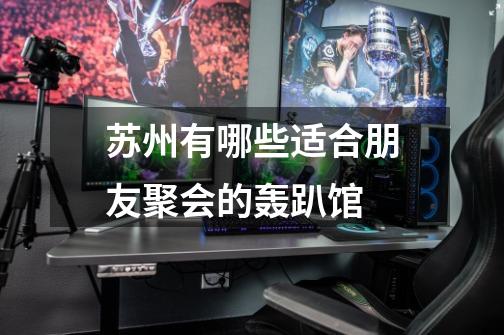 苏州有哪些适合朋友聚会的轰趴馆-第1张-游戏信息-龙启网