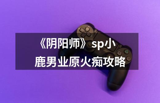 《阴阳师》sp小鹿男业原火痴攻略-第1张-游戏信息-龙启网