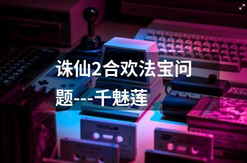 诛仙2合欢法宝问题---千魅莲-第1张-游戏信息-龙启网