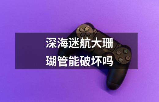 深海迷航大珊瑚管能破坏吗-第1张-游戏信息-龙启网