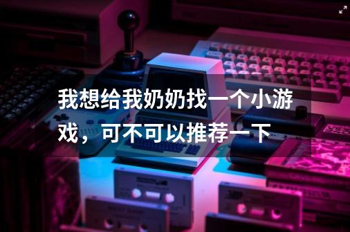我想给我奶奶找一个小游戏,可不可以推荐一下-第1张-游戏信息-龙启网
