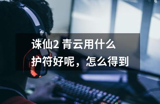 诛仙2 青云用什么护符好呢,怎么得到-第1张-游戏信息-龙启网