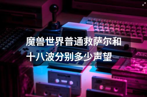 魔兽世界普通救萨尔和十八波分别多少声望-第1张-游戏信息-龙启网