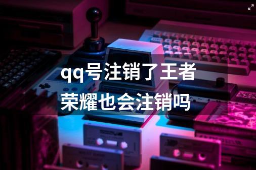 qq号注销了王者荣耀也会注销吗-第1张-游戏信息-龙启网