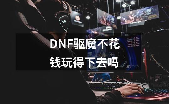 DNF驱魔不花钱玩得下去吗-第1张-游戏信息-龙启网
