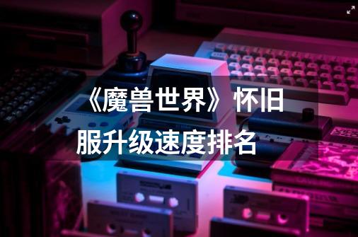 《魔兽世界》怀旧服升级速度排名-第1张-游戏信息-龙启网
