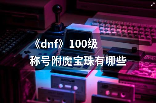 《dnf》100级称号附魔宝珠有哪些-第1张-游戏信息-龙启网