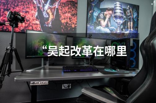“吴起改革在哪里-第1张-游戏信息-龙启网