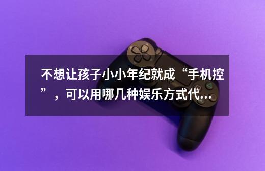 不想让孩子小小年纪就成“手机控”,可以用哪几种娱乐方式代替呢-第1张-游戏信息-龙启网