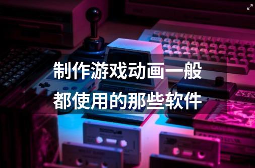 制作游戏动画一般都使用的那些软件-第1张-游戏信息-龙启网