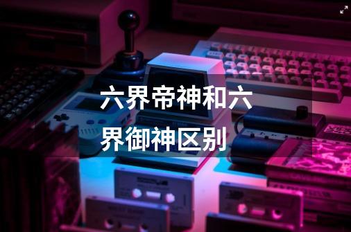 六界帝神和六界御神区别-第1张-游戏信息-龙启网