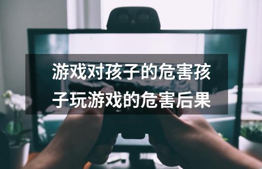 游戏对孩子的危害孩子玩游戏的危害后果-第1张-游戏信息-龙启网