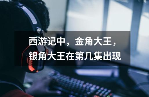 西游记中,金角大王,银角大王在第几集出现-第1张-游戏信息-龙启网